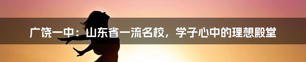 广饶一中：山东省一流名校，学子心中的理想殿堂