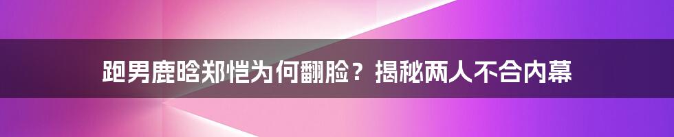 跑男鹿晗郑恺为何翻脸？揭秘两人不合内幕