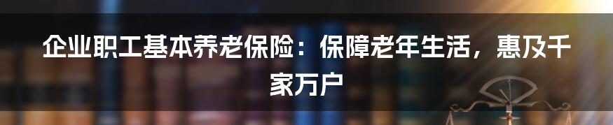 企业职工基本养老保险：保障老年生活，惠及千家万户