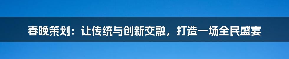 春晚策划：让传统与创新交融，打造一场全民盛宴