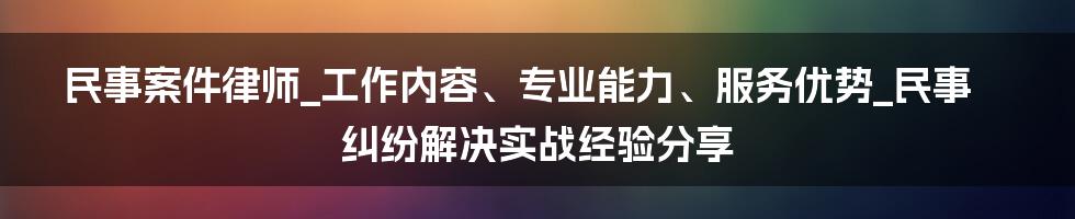 民事案件律师_工作内容、专业能力、服务优势_民事纠纷解决实战经验分享