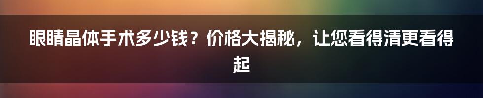 眼睛晶体手术多少钱？价格大揭秘，让您看得清更看得起