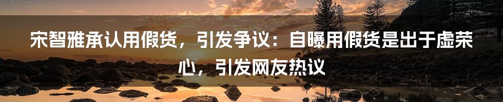 宋智雅承认用假货，引发争议：自曝用假货是出于虚荣心，引发网友热议