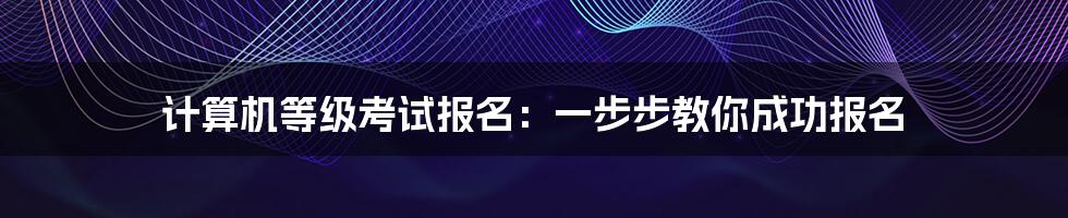 计算机等级考试报名：一步步教你成功报名