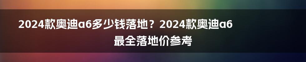 2024款奥迪a6多少钱落地？2024款奥迪a6最全落地价参考