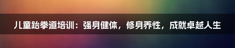 儿童跆拳道培训：强身健体，修身养性，成就卓越人生