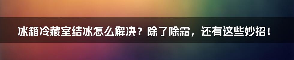 冰箱冷藏室结冰怎么解决？除了除霜，还有这些妙招！