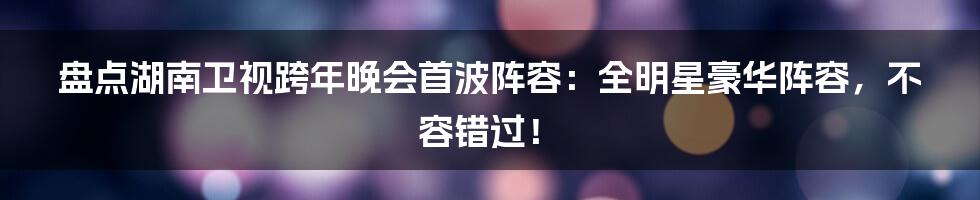 盘点湖南卫视跨年晚会首波阵容：全明星豪华阵容，不容错过！