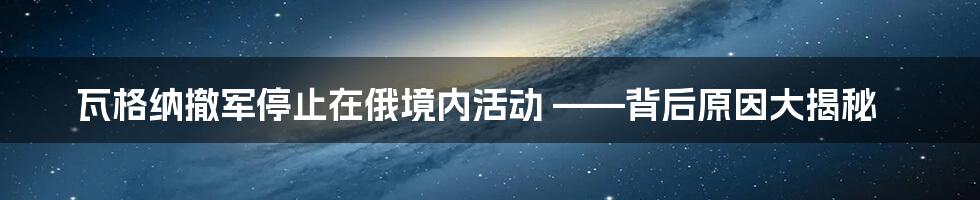 瓦格纳撤军停止在俄境内活动 ——背后原因大揭秘