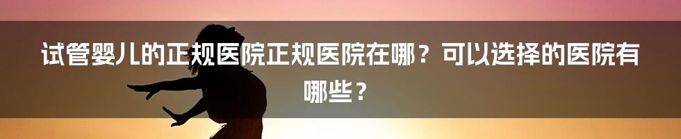 试管婴儿的正规医院正规医院在哪？可以选择的医院有哪些？