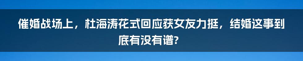 催婚战场上，杜海涛花式回应获女友力挺，结婚这事到底有没有谱?