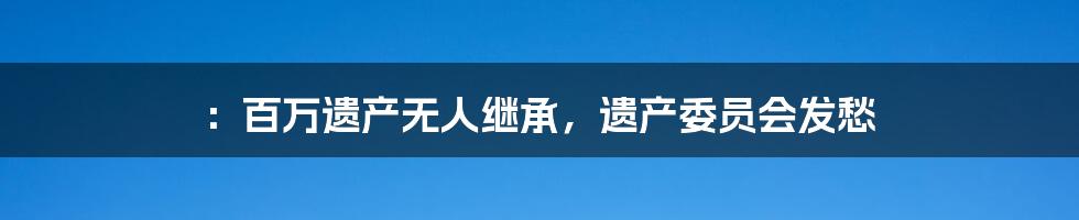 ：百万遗产无人继承，遗产委员会发愁