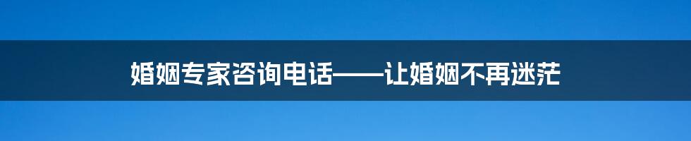 婚姻专家咨询电话——让婚姻不再迷茫