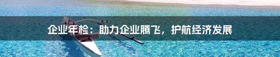 企业年检：助力企业腾飞，护航经济发展