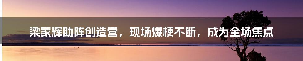 梁家辉助阵创造营，现场爆梗不断，成为全场焦点