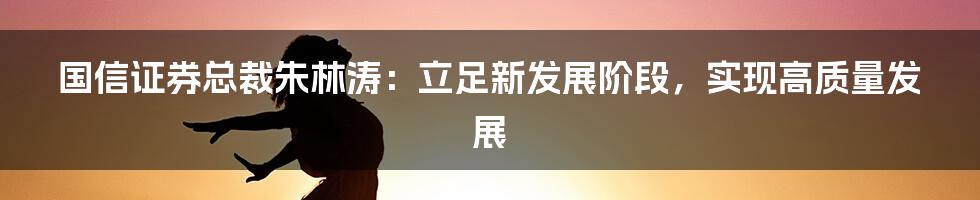 国信证券总裁朱林涛：立足新发展阶段，实现高质量发展