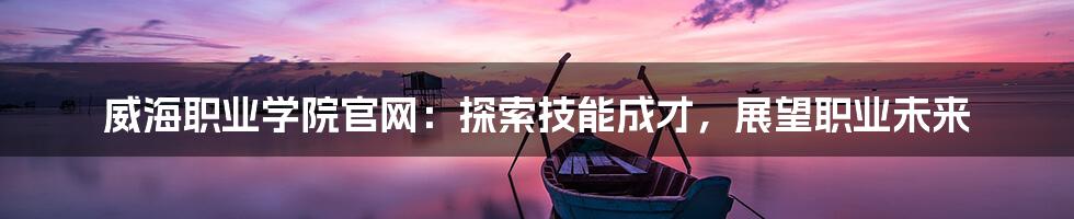 威海职业学院官网：探索技能成才，展望职业未来