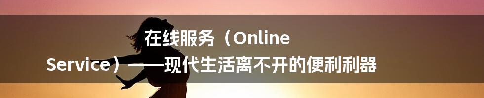 在线服务（Online Service）——现代生活离不开的便利利器