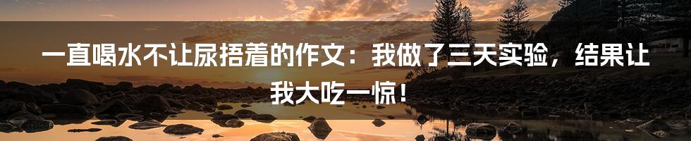 一直喝水不让尿捂着的作文：我做了三天实验，结果让我大吃一惊！