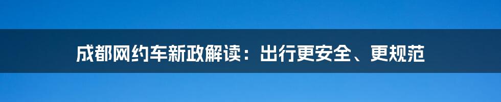 成都网约车新政解读：出行更安全、更规范