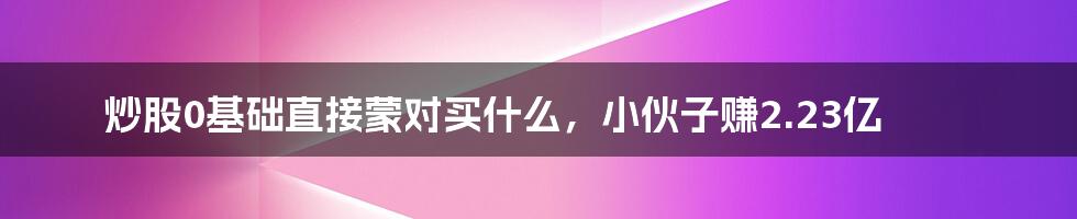 炒股0基础直接蒙对买什么，小伙子赚2.23亿