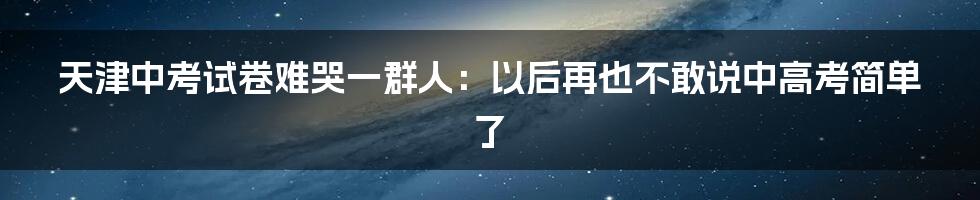 天津中考试卷难哭一群人：以后再也不敢说中高考简单了