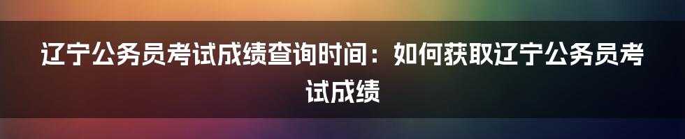 辽宁公务员考试成绩查询时间：如何获取辽宁公务员考试成绩