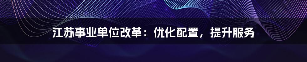 江苏事业单位改革：优化配置，提升服务