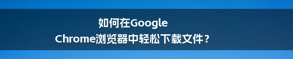 如何在Google Chrome浏览器中轻松下载文件？