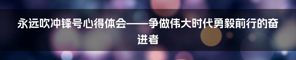 永远吹冲锋号心得体会——争做伟大时代勇毅前行的奋进者