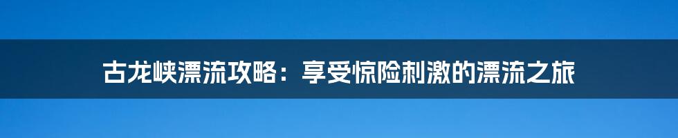 古龙峡漂流攻略：享受惊险刺激的漂流之旅