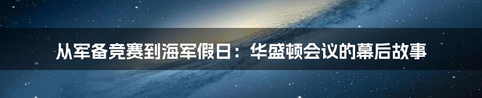 从军备竞赛到海军假日：华盛顿会议的幕后故事