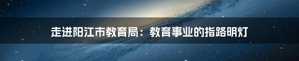 走进阳江市教育局：教育事业的指路明灯