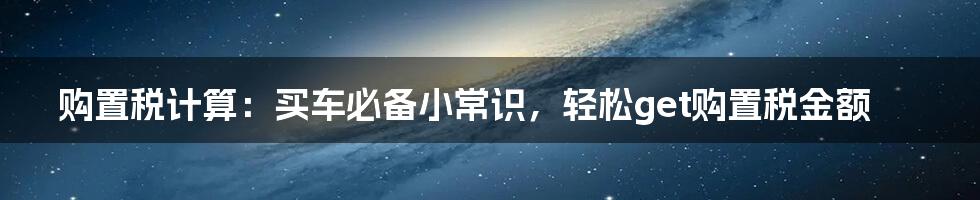 购置税计算：买车必备小常识，轻松get购置税金额