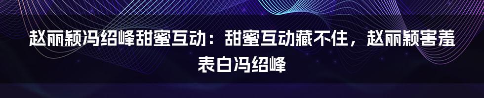 赵丽颖冯绍峰甜蜜互动：甜蜜互动藏不住，赵丽颖害羞表白冯绍峰