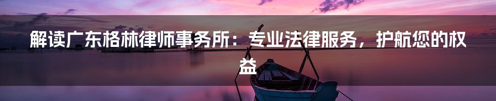 解读广东格林律师事务所：专业法律服务，护航您的权益