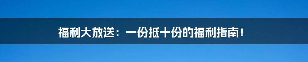 福利大放送：一份抵十份的福利指南！