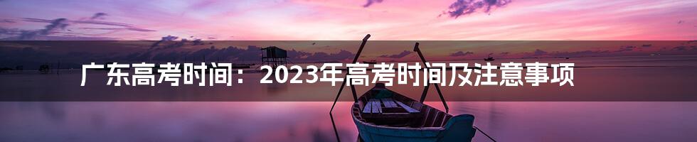 广东高考时间：2023年高考时间及注意事项