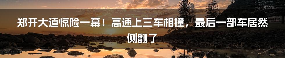 郑开大道惊险一幕！高速上三车相撞，最后一部车居然侧翻了