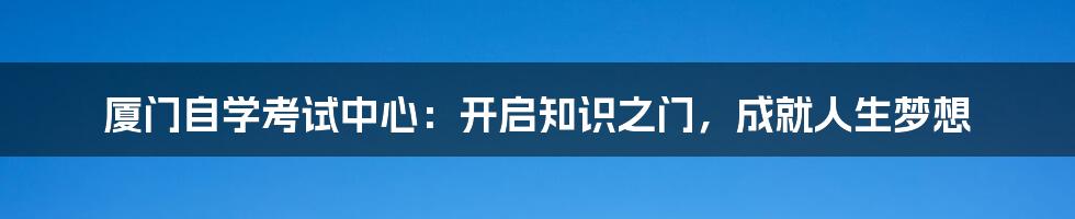 厦门自学考试中心：开启知识之门，成就人生梦想