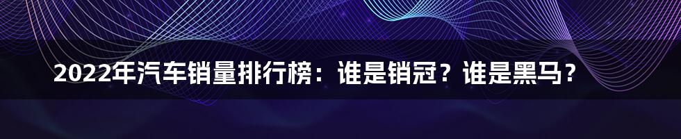 2022年汽车销量排行榜：谁是销冠？谁是黑马？