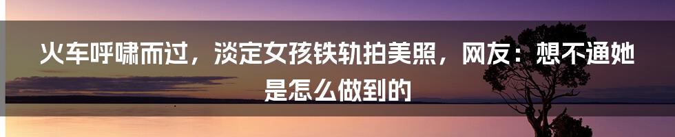 火车呼啸而过，淡定女孩铁轨拍美照，网友：想不通她是怎么做到的