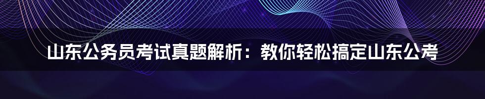 山东公务员考试真题解析：教你轻松搞定山东公考