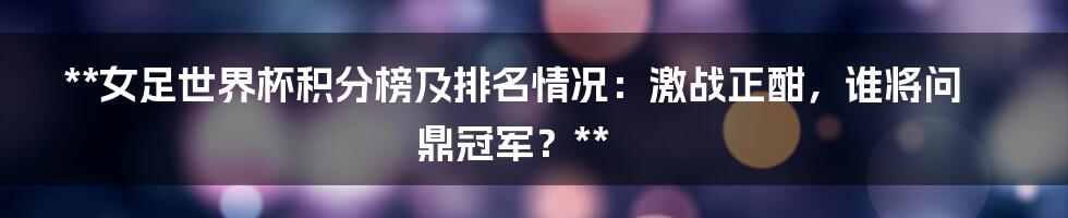 **女足世界杯积分榜及排名情况：激战正酣，谁将问鼎冠军？**