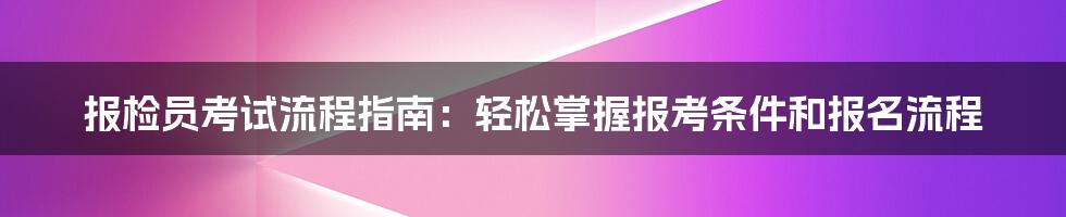 报检员考试流程指南：轻松掌握报考条件和报名流程