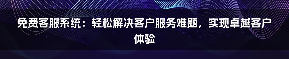 免费客服系统：轻松解决客户服务难题，实现卓越客户体验