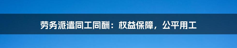 劳务派遣同工同酬：权益保障，公平用工