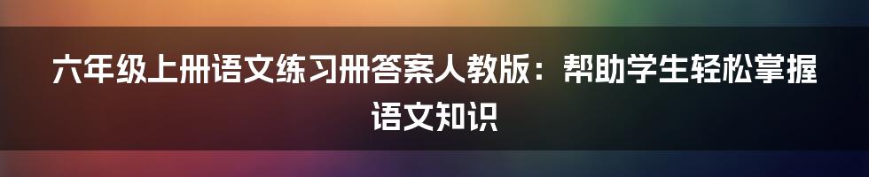 六年级上册语文练习册答案人教版：帮助学生轻松掌握语文知识