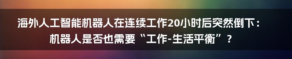 海外人工智能机器人在连续工作20小时后突然倒下：机器人是否也需要“工作-生活平衡”？