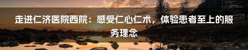 走进仁济医院西院：感受仁心仁术，体验患者至上的服务理念